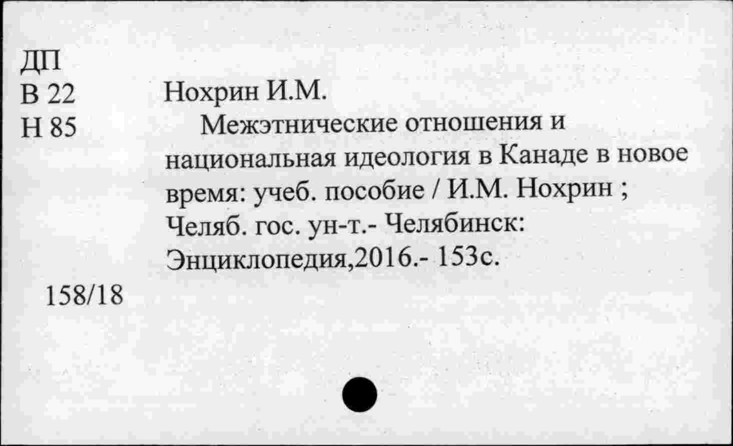 ﻿В 22 Н85	Нохрин И.М. Межэтнические отношения и национальная идеология в Канаде в новое время: учеб, пособие / И.М. Нохрин ; Челяб. гос. ун-т.- Челябинск: Энциклопедия,2016.- 153с.
158/18